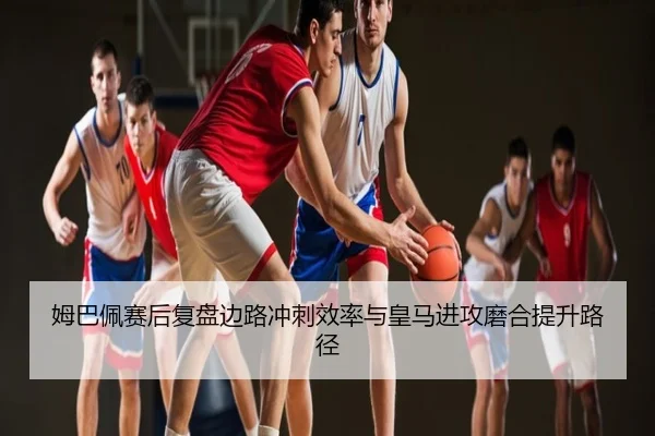 姆巴佩赛后复盘边路冲刺效率与皇马进攻磨合提升路径