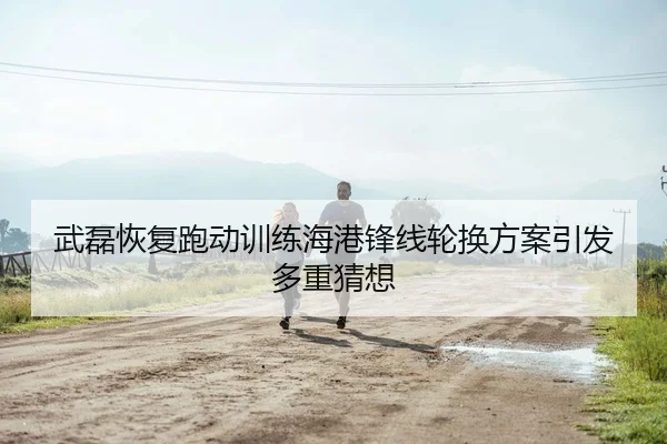 武磊恢复跑动训练海港锋线轮换方案引发多重猜想