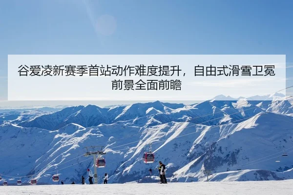 谷爱凌新赛季首站动作难度提升，自由式滑雪卫冕前景全面前瞻